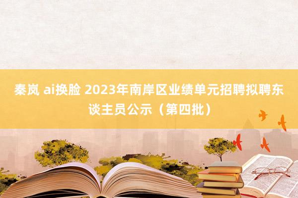 秦岚 ai换脸 2023年南岸区业绩单元招聘拟聘东谈主员公示（第四批）