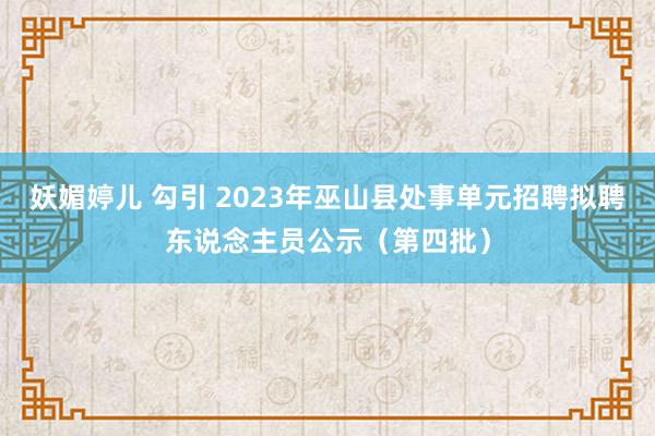 妖媚婷儿 勾引 2023年巫山县处事单元招聘拟聘东说念主员公示（第四批）