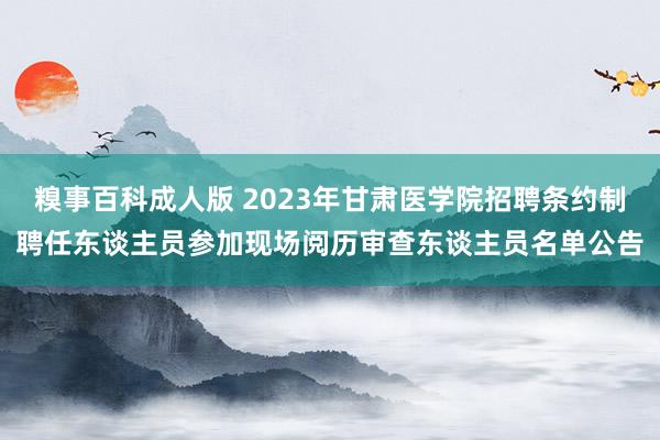 糗事百科成人版 2023年甘肃医学院招聘条约制聘任东谈主员参加现场阅历审查东谈主员名单公告