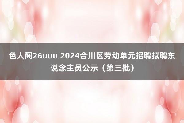 色人阁26uuu 2024合川区劳动单元招聘拟聘东说念主员公示（第三批）