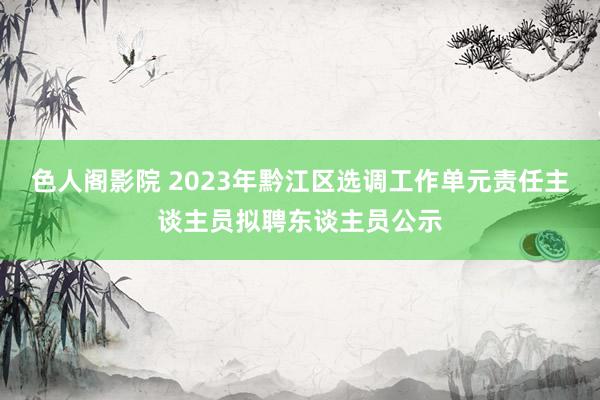 色人阁影院 2023年黔江区选调工作单元责任主谈主员拟聘东谈主员公示