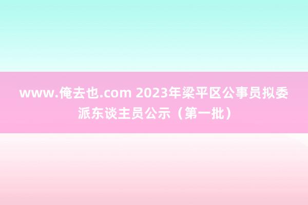 www.俺去也.com 2023年梁平区公事员拟委派东谈主员公示（第一批）