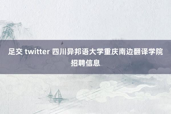 足交 twitter 四川异邦语大学重庆南边翻译学院招聘信息