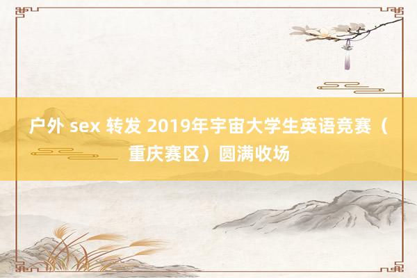 户外 sex 转发 2019年宇宙大学生英语竞赛（重庆赛区）圆满收场