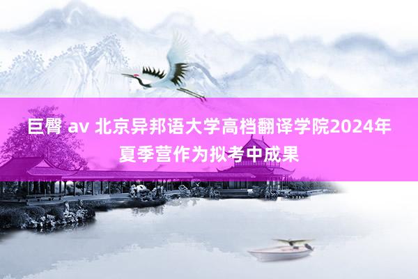 巨臀 av 北京异邦语大学高档翻译学院2024年夏季营作为拟考中成果