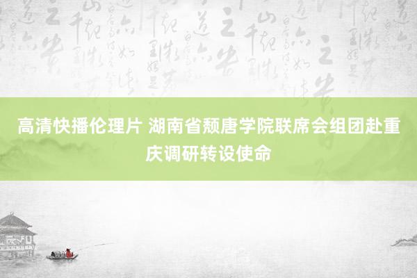 高清快播伦理片 湖南省颓唐学院联席会组团赴重庆调研转设使命