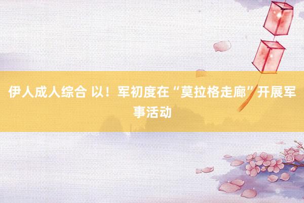伊人成人综合 以！军初度在“莫拉格走廊”开展军事活动