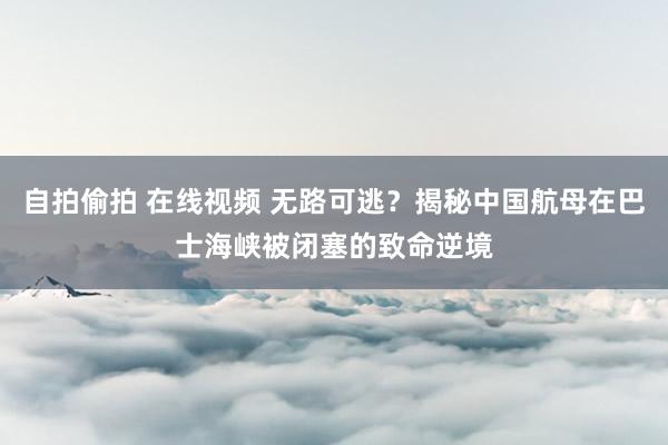自拍偷拍 在线视频 无路可逃？揭秘中国航母在巴士海峡被闭塞的致命逆境