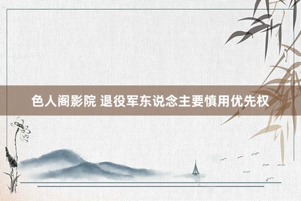 色人阁影院 退役军东说念主要慎用优先权