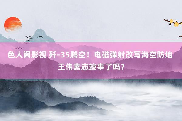 色人阁影视 歼-35腾空！电磁弹射改写海空防地 王伟素志竣事了吗？