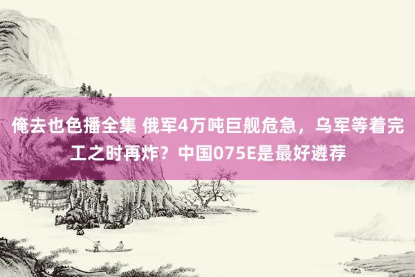 俺去也色播全集 俄军4万吨巨舰危急，乌军等着完工之时再炸？中国075E是最好遴荐