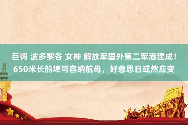 巨臀 波多黎各 女神 解放军国外第二军港建成！650米长船埠可容纳航母，好意思日或然应变