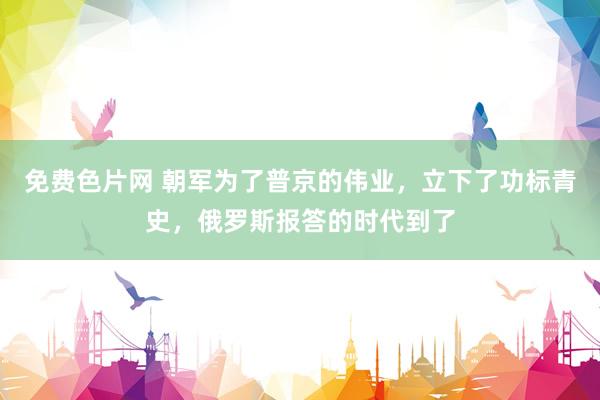 免费色片网 朝军为了普京的伟业，立下了功标青史，俄罗斯报答的时代到了