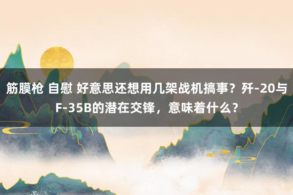 筋膜枪 自慰 好意思还想用几架战机搞事？歼-20与F-35B的潜在交锋，意味着什么？