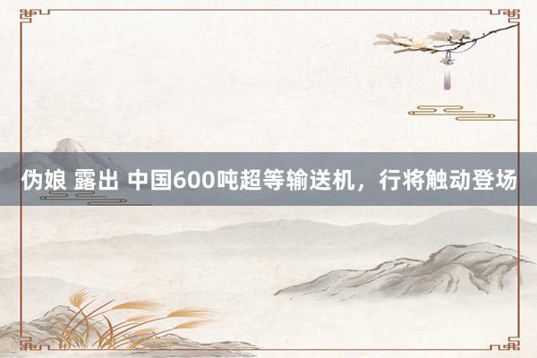 伪娘 露出 中国600吨超等输送机，行将触动登场
