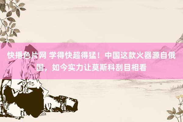 快播色片网 学得快超得猛！中国这款火器源自俄国，如今实力让莫斯科刮目相看