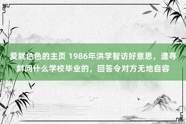 爱就色色的主页 1986年洪学智访好意思，遭寻衅问什么学校毕业的，回答令对方无地自容