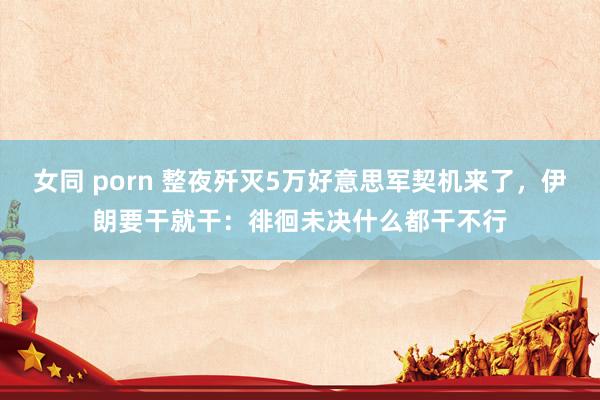 女同 porn 整夜歼灭5万好意思军契机来了，伊朗要干就干：徘徊未决什么都干不行