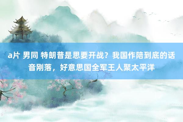 a片 男同 特朗普是思要开战？我国作陪到底的话音刚落，好意思国全军王人聚太平洋