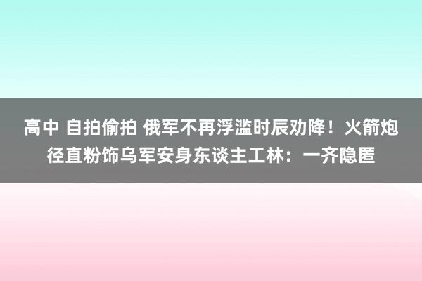 高中 自拍偷拍 俄军不再浮滥时辰劝降！火箭炮径直粉饰乌军安身东谈主工林：一齐隐匿