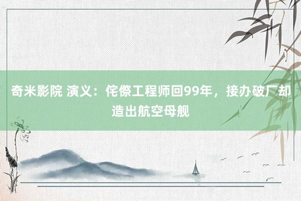 奇米影院 演义：侘傺工程师回99年，接办破厂却造出航空母舰
