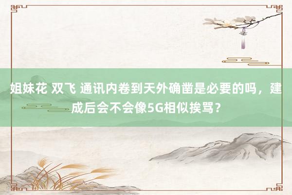 姐妹花 双飞 通讯内卷到天外确凿是必要的吗，建成后会不会像5G相似挨骂？