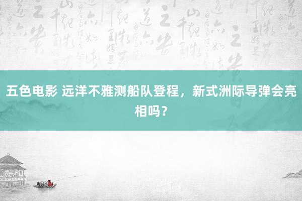 五色电影 远洋不雅测船队登程，新式洲际导弹会亮相吗？