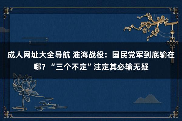 成人网址大全导航 淮海战役：国民党军到底输在哪？“三个不定”注定其必输无疑