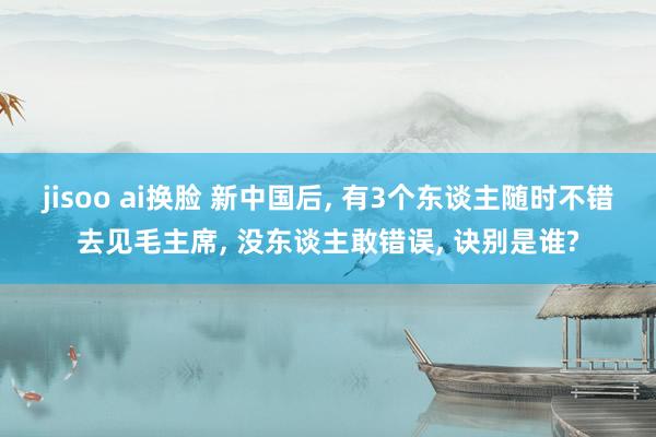 jisoo ai换脸 新中国后, 有3个东谈主随时不错去见毛主席, 没东谈主敢错误, 诀别是谁?