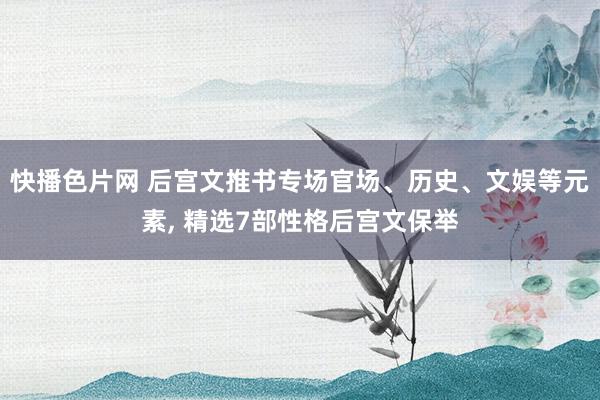 快播色片网 后宫文推书专场官场、历史、文娱等元素, 精选7部性格后宫文保举