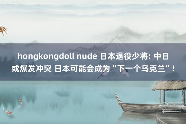 hongkongdoll nude 日本退役少将: 中日或爆发冲突 日本可能会成为“下一个乌克兰”!