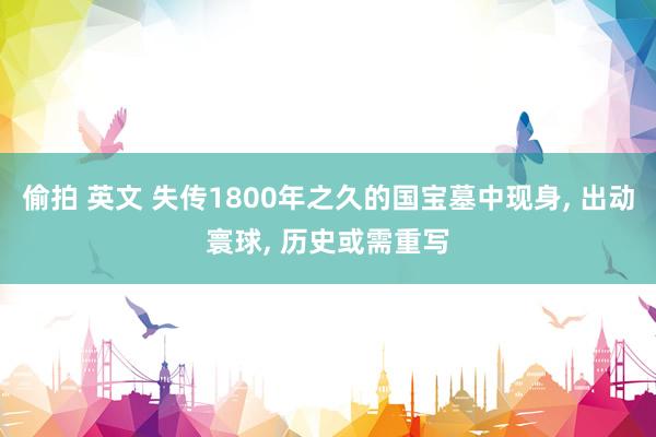 偷拍 英文 失传1800年之久的国宝墓中现身, 出动寰球, 历史或需重写