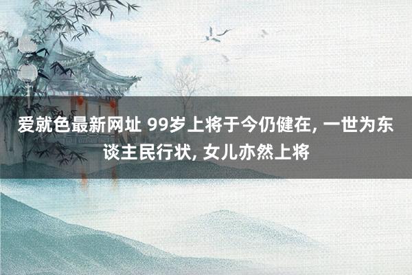 爱就色最新网址 99岁上将于今仍健在, 一世为东谈主民行状, 女儿亦然上将