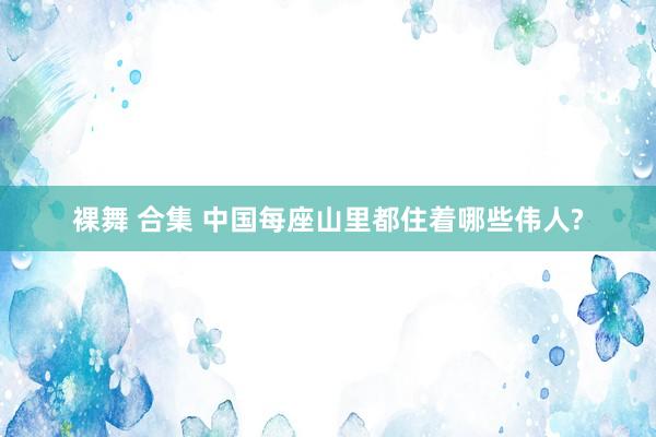 裸舞 合集 中国每座山里都住着哪些伟人?