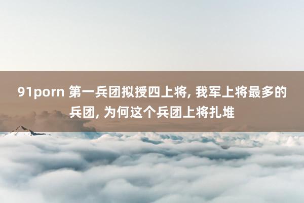 91porn 第一兵团拟授四上将, 我军上将最多的兵团, 为何这个兵团上将扎堆