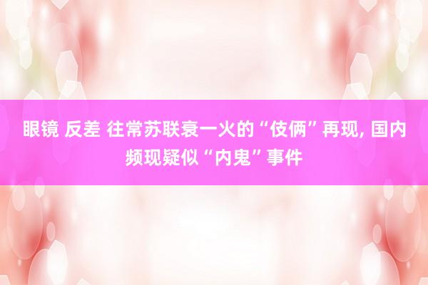 眼镜 反差 往常苏联衰一火的“伎俩”再现, 国内频现疑似“内鬼”事件