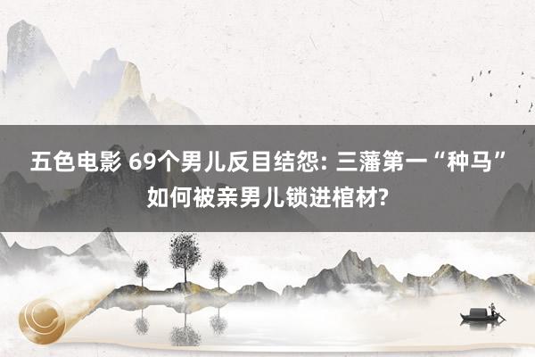 五色电影 69个男儿反目结怨: 三藩第一“种马”如何被亲男儿锁进棺材?