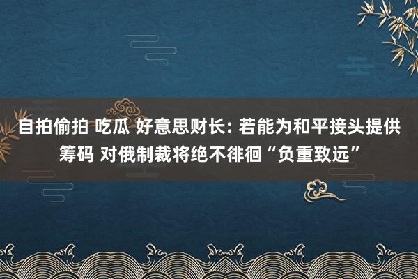 自拍偷拍 吃瓜 好意思财长: 若能为和平接头提供筹码 对俄制裁将绝不徘徊“负重致远”