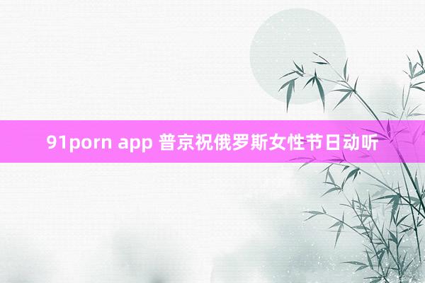 91porn app 普京祝俄罗斯女性节日动听