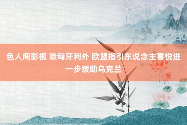 色人阁影视 除匈牙利外 欧盟指引东说念主喜悦进一步缓助乌克兰