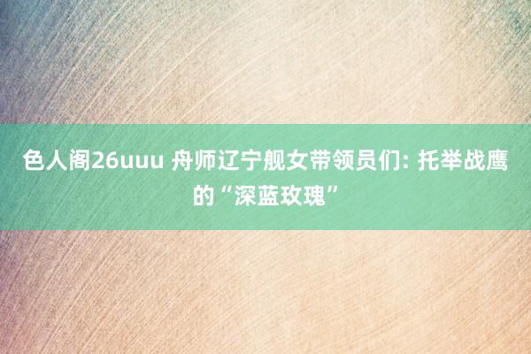 色人阁26uuu 舟师辽宁舰女带领员们: 托举战鹰的“深蓝玫瑰”