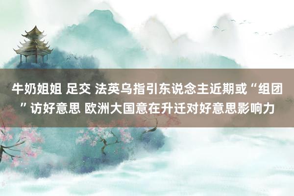 牛奶姐姐 足交 法英乌指引东说念主近期或“组团”访好意思 欧洲大国意在升迁对好意思影响力