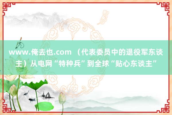 www.俺去也.com （代表委员中的退役军东谈主）从电网“特种兵”到全球“贴心东谈主”