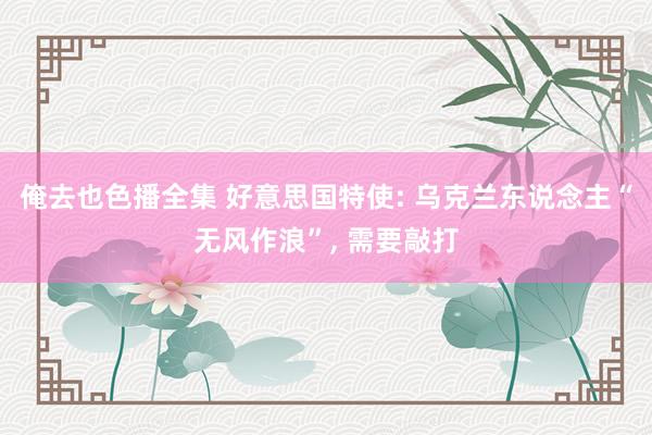 俺去也色播全集 好意思国特使: 乌克兰东说念主“无风作浪”, 需要敲打