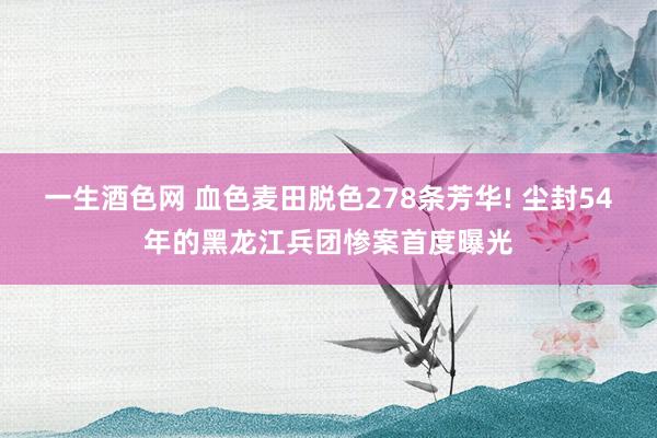 一生酒色网 血色麦田脱色278条芳华! 尘封54年的黑龙江兵团惨案首度曝光