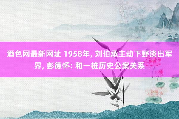 酒色网最新网址 1958年, 刘伯承主动下野淡出军界, 彭德怀: 和一桩历史公案关系