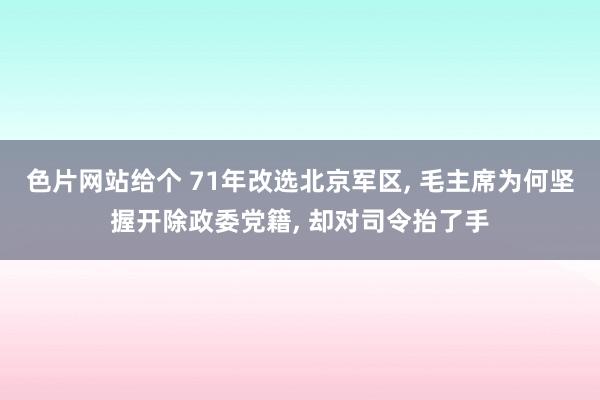 色片网站给个 71年改选北京军区, 毛主席为何坚握开除政委党籍, 却对司令抬了手