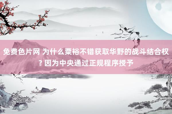 免费色片网 为什么粟裕不错获取华野的战斗结合权? 因为中央通过正规程序授予
