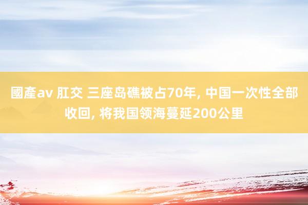 國產av 肛交 三座岛礁被占70年, 中国一次性全部收回, 将我国领海蔓延200公里