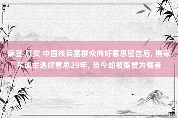 麻豆 肛交 中国核兵器群众向好意思密告后, 携家东谈主逃好意思29年, 当今却被盛赞为强者